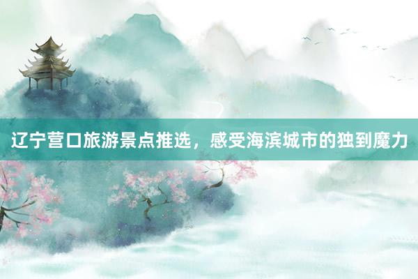 辽宁营口旅游景点推选，感受海滨城市的独到魔力