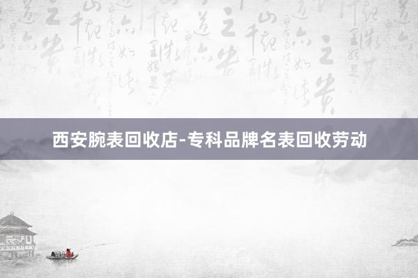 西安腕表回收店-专科品牌名表回收劳动